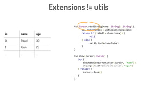 Extensions != utils
fun Cursor.readString(name: String): String? {
val columnIndex = getColumnIndex(name)
return if (isNull(columnIndex)) {
null
} else {
getString(columnIndex)
}
}
fun show(cursor: Cursor) {
try {
showName(readFromCursor(cursor, "name"))
showAge(readFromCursor(cursor, "age"))
} finally {
cursor.close()
}
}
id name age
0 Pawel 30
1 Kasia 25
... ... ...
 