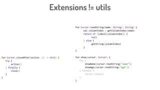 fun Cursor.closeAfter(action: () -> Unit) {
try {
action()
} finally {
close()
}
}
Extensions != utils
fun Cursor.readString(name: String): String? {
val columnIndex = getColumnIndex(name)
return if (isNull(columnIndex)) {
null
} else {
getString(columnIndex)
}
}
fun show(cursor: Cursor) {
try {
showName(cursor.readString("name"))
showAge(cursor.readString("age"))
} finally {
cursor.close()
}
}
 