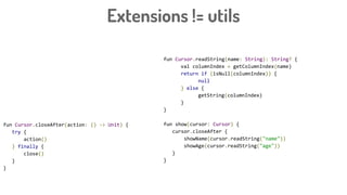 Extensions != utils
fun Cursor.readString(name: String): String? {
val columnIndex = getColumnIndex(name)
return if (isNull(columnIndex)) {
null
} else {
getString(columnIndex)
}
}
fun show(cursor: Cursor) {
cursor.closeAfter {
showName(cursor.readString("name"))
showAge(cursor.readString("age"))
}
}
fun Cursor.closeAfter(action: () -> Unit) {
try {
action()
} finally {
close()
}
}
 