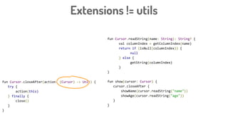 Extensions != utils
fun Cursor.readString(name: String): String? {
val columnIndex = getColumnIndex(name)
return if (isNull(columnIndex)) {
null
} else {
getString(columnIndex)
}
}
fun show(cursor: Cursor) {
cursor.closeAfter {
showName(cursor.readString("name"))
showAge(cursor.readString("age"))
}
}
fun Cursor.closeAfter(action: (Cursor) -> Unit) {
try {
action(this)
} finally {
close()
}
}
 