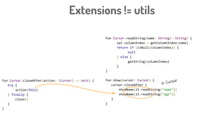 Extensions != utils
fun Cursor.readString(name: String): String? {
val columnIndex = getColumnIndex(name)
return if (isNull(columnIndex)) {
null
} else {
getString(columnIndex)
}
}
fun show(cursor: Cursor) {
cursor.closeAfter {
showName(it.readString("name"))
showName(it.readString("age"))
}
}
fun Cursor.closeAfter(action: (Cursor) -> Unit) {
try {
action(this)
} finally {
close()
}
}
it: Cursor
 