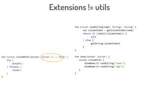 Extensions != utils
fun Cursor.readString(name: String): String? {
val columnIndex = getColumnIndex(name)
return if (isNull(columnIndex)) {
null
} else {
getString(columnIndex)
}
}
fun show(cursor: Cursor) {
cursor.closeAfter {
showName(it.readString("name"))
showName(it.readString("age"))
}
}
fun Cursor.closeAfter(action: Cursor.() -> Unit) {
try {
action()
} finally {
close()
}
}
 