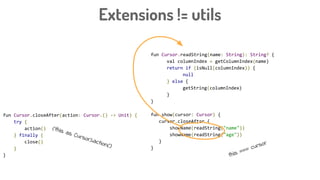 Extensions != utils
fun Cursor.readString(name: String): String? {
val columnIndex = getColumnIndex(name)
return if (isNull(columnIndex)) {
null
} else {
getString(columnIndex)
}
}
fun show(cursor: Cursor) {
cursor.closeAfter {
showName(readString("name"))
showName(readString("age"))
}
}
fun Cursor.closeAfter(action: Cursor.() -> Unit) {
try {
action()
} finally {
close()
}
} this === cursor
(this as Cursor).action()
 