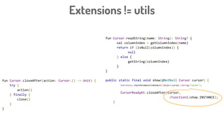 Extensions != utils
fun Cursor.readString(name: String): String? {
val columnIndex = getColumnIndex(name)
return if (isNull(columnIndex)) {
null
} else {
getString(columnIndex)
}
}
public static final void show(@NotNull Cursor cursor) {
Intrinsics.checkParameterIsNotNull((Object)cursor,(String)"cursor");
CursorReadyKt.closeAfter(cursor,
(Function1)show.INSTANCE);
}
fun Cursor.closeAfter(action: Cursor.() -> Unit) {
try {
action()
} finally {
close()
}
}
 