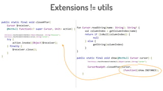 Extensions != utils
public static final void closeAfter(
Cursor $receiver,
@NotNull Function1<? super Cursor, Unit> action) {
Intrinsics.checkParameterIsNotNull((Object)$receiver, (String)"$receiver");
Intrinsics.checkParameterIsNotNull(action,(String)"action");
try {
action.invoke((Object)$receiver);
} finally {
$receiver.close();
}
}
fun Cursor.readString(name: String): String? {
val columnIndex = getColumnIndex(name)
return if (isNull(columnIndex)) {
null
} else {
getString(columnIndex)
}
}
public static final void show(@NotNull Cursor cursor) {
Intrinsics.checkParameterIsNotNull((Object)cursor,(String)"cursor");
CursorReadyKt.closeAfter(cursor,
(Function1)show.INSTANCE);
}
 