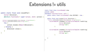 Extensions != utils
static final class CursorReadyKt.show
extends Lambda
implements Function1<Cursor, Unit> {
public static final CursorReadyKt.show INSTANCE = new ;
public final void invoke(Cursor $receiver) {
Intrinsics.checkParameterIsNotNull((Object)$receiver, (String)"$receiver");
CursorSampleKt.showName((String)CursorSampleKt.readString(
(Cursor)$receiver,
(String)"name")
);
CursorSampleKt.showName((String)CursorSampleKt.readString(
(Cursor)$receiver,
(String)"age")
);
}
}
public static final void closeAfter(
Cursor $receiver,
@NotNull Function1<? super Cursor, Unit> action) {
Intrinsics.checkParameterIsNotNull((Object)$receiver, (String)"$receiver");
Intrinsics.checkParameterIsNotNull(action,(String)"action");
try {
action.invoke((Object)$receiver);
} finally {
$receiver.close();
}
}
 