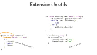 Extensions != utils
fun Cursor.readString(name: String): String? {
val columnIndex = getColumnIndex(name)
return if (isNull(columnIndex)) {
null
} else {
getString(columnIndex)
}
}
fun show(cursor: Cursor) {
cursor.closeAfter {
showName(readString("name"))
showName(readString("age"))
}
}
inline fun Cursor.closeAfter(
action: Cursor.() -> Unit) {
try {
action()
} finally {
close()
}
}
this === cursor
(this as Cursor).action()
 