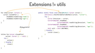 Extensions != utils
public static final void show(@NotNull Cursor cursor) {
Intrinsics.checkParameterIsNotNull(cursor, "cursor");
try {
Cursor $receiver = cursor;
CursorSampleKt.showName(
CursorSampleKt.readString($receiver, "name"));
CursorSampleKt.showName(
CursorSampleKt.readString($receiver, "age"));
Unit unit = Unit.INSTANCE;
} finally {
cursor.close();
}
}
}
fun show(cursor: Cursor) {
cursor.closeAfter {
showName(readString("name"))
showName(readString("age"))
}
}
inline fun Cursor.closeAfter(
action: Cursor.() -> Unit) {
try {
action()
} finally {
close()
}
}
disappeared
 