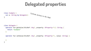 class Example {
var p: String by Delegate()
}
class Delegate {
operator fun getValue(thisRef: Any?, property: KProperty<*>): String {
return "example"
}
operator fun setValue(thisRef: Any?, property: KProperty<*>, value: String) {
}
}
Delegated properties
Controls access to the field
 