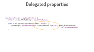 class SampleActivity : AppCompatActivity {
lateinit val inputMethodManager: InputMethodManager
override fun onCreate(savedInstanceState: Bundle?) {
inputManager: InputMethodManager = getSystemService(Activity.INPUT_METHOD_SERVICE)
as InputMethodManager
}
}
class SampleActivity : AppCompatActivity {
val inputManager: InputMethodManager
by bindSystemService(Activity.INPUT_METHOD_SERVICE)
override fun onCreate(savedInstanceState: Bundle?) {
}
}
Delegated properties
 