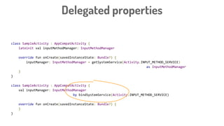 class SampleActivity : AppCompatActivity {
lateinit val inputMethodManager: InputMethodManager
override fun onCreate(savedInstanceState: Bundle?) {
inputManager: InputMethodManager = getSystemService(Activity.INPUT_METHOD_SERVICE)
as InputMethodManager
}
}
class SampleActivity : AppCompatActivity {
val inputManager: InputMethodManager
by bindSystemService(Activity.INPUT_METHOD_SERVICE)
override fun onCreate(savedInstanceState: Bundle?) {
}
}
Delegated properties
 