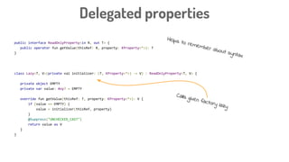 public interface ReadOnlyProperty<in R, out T> {
public operator fun getValue(thisRef: R, property: KProperty<*>): T
}
class Lazy<T, V>(private val initializer: (T, KProperty<*>) -> V) : ReadOnlyProperty<T, V> {
private object EMPTY
private var value: Any? = EMPTY
override fun getValue(thisRef: T, property: KProperty<*>): V {
if (value == EMPTY) {
value = initializer(thisRef, property)
}
@Suppress("UNCHECKED_CAST")
return value as V
}
}
Delegated properties
Helps to remember about syntax
Calls given factory lazy
 