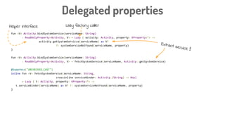 fun <V> Activity.bindSystemService(serviceName: String)
: ReadOnlyProperty<Activity, V> = Lazy { activity: Activity, property: KProperty<*> ->
activity.getSystemServicce(serviceName) as V?
?: systemServiceNotFound(serviceName, property)
}
fun <V> Activity.bindSystemService(serviceName: String)
: ReadOnlyProperty<Activity, V> = fetchSystemService(serviceName, Activity::getSystemService)
@Suppress("UNCHECKED_CAST")
inline fun <V> fetchSystemService(serviceName: String,
crossinline serviceBinder: Activity.(String) -> Any)
= Lazy { t: Activity, property: KProperty<*> ->
t.serviceBinder(serviceName) as V? ?: systemServiceNotFound(serviceName, property)
}
Delegated properties
Helper interface Lazy factory caller
Extract service !!
 