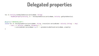 fun <V> Activity.bindSystemService(serviceName: String)
: ReadOnlyProperty<Activity, V> = fetchSystemService(serviceName, Activity::getSystemService)
@Suppress("UNCHECKED_CAST")
inline fun <V> fetchSystemService(serviceName: String, crossinline serviceBinder: Activity.(String) -> Any)
= Lazy { t: Activity, property: KProperty<*> ->
t.serviceBinder(serviceName) as V? ?: systemServiceNotFound(serviceName, property)
}
Delegated properties
 