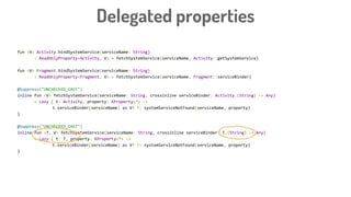 fun <V> Activity.bindSystemService(serviceName: String)
: ReadOnlyProperty<Activity, V> = fetchSystemService(serviceName, Activity::getSystemService)
fun <V> Fragment.bindSystemService(serviceName: String)
: ReadOnlyProperty<Fragment, V> = fetchSystemService(serviceName, Fragment::serviceBinder)
@Suppress("UNCHECKED_CAST")
inline fun <V> fetchSystemService(serviceName: String, crossinline serviceBinder: Activity.(String) -> Any)
= Lazy { t: Activity, property: KProperty<*> ->
t.serviceBinder(serviceName) as V? ?: systemServiceNotFound(serviceName, property)
}
@Suppress("UNCHECKED_CAST")
inline fun <T, V> fetchSystemService(serviceName: String, crossinline serviceBinder: T.(String) -> Any)
= Lazy { t: T, property: KProperty<*> ->
t.serviceBinder(serviceName) as V? ?: systemServiceNotFound(serviceName, property)
}
Delegated properties
 