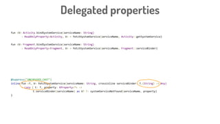 fun <V> Activity.bindSystemService(serviceName: String)
: ReadOnlyProperty<Activity, V> = fetchSystemService(serviceName, Activity::getSystemService)
fun <V> Fragment.bindSystemService(serviceName: String)
: ReadOnlyProperty<Fragment, V> = fetchSystemService(serviceName, Fragment::serviceBinder)
@Suppress("UNCHECKED_CAST")
inline fun <V> fetchSystemService(serviceName: String, crossinline serviceBinder: Activity.(String) -> Any)
= Lazy { t: Activity, property: KProperty<*> ->
t.serviceBinder(serviceName) as V? ?: systemServiceNotFound(serviceName, property)
}
@Suppress("UNCHECKED_CAST")
inline fun <T, V> fetchSystemService(serviceName: String, crossinline serviceBinder: T.(String) -> Any)
= Lazy { t: T, property: KProperty<*> ->
t.serviceBinder(serviceName) as V? ?: systemServiceNotFound(serviceName, property)
}
Delegated properties
 