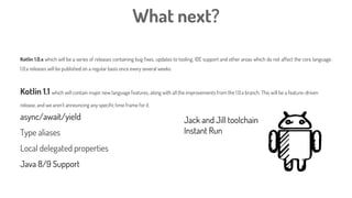 What next?
Kotlin 1.0.x which will be a series of releases containing bug fixes, updates to tooling, IDE support and other areas which do not affect the core language.
1.0.x releases will be published on a regular basis once every several weeks.
Kotlin 1.1 which will contain major new language features, along with all the improvements from the 1.0.x branch. This will be a feature-driven
release, and we aren’t announcing any specific time frame for it.
async/await/yield
Type aliases
Local delegated properties
Java 8/9 Support
Jack and Jill toolchain
Instant Run
 