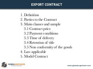 EXPORT CONTRACT
1. Definition
2. Parties to the Contract
3. Main clauses and sample
3.1 Contract price
3.2 Payment conditions
3.3 Time of delivery
3.4 Retention of title
3.5 Non conformity of the goods
4. Law applicable
5. Model Contract
www.globalnegotiator.com
 