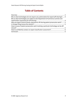 Patent Research Off-Shoring: Busting the Export Control Myths



                                  Table of Contents
Overview ............................................................................................................................. 3
BIS on what technologies do not require any authorization for export (off-shoring)?...... 4
BIS on what technologies are subject to the Department of Commerce controls and
need further assessment for off-shoring? .......................................................................... 4
Why are Export Control Checks required for off-shoring patent prosecution work?........ 5
Is Foreign Filing License the solution? ................................................................................ 5
How to assess if patent prosecution work involving a particular technology can be off-
shored? ............................................................................................................................... 5
How to confidently conduct an export classification assessment?.................................... 6
Conclusion........................................................................................................................... 6




© 2009. Sagacious Research LLC                                                                                                         2
 