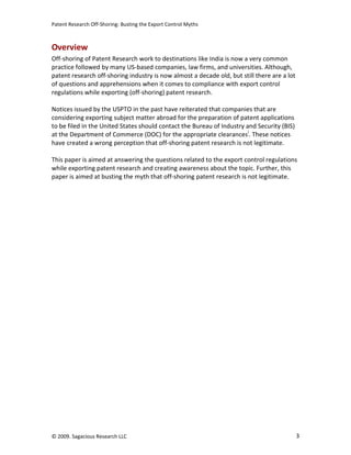 Patent Research Off-Shoring: Busting the Export Control Myths



Overview
Off-shoring of Patent Research work to destinations like India is now a very common
practice followed by many US-based companies, law firms, and universities. Although,
patent research off-shoring industry is now almost a decade old, but still there are a lot
of questions and apprehensions when it comes to compliance with export control
regulations while exporting (off-shoring) patent research.

Notices issued by the USPTO in the past have reiterated that companies that are
considering exporting subject matter abroad for the preparation of patent applications
to be filed in the United States should contact the Bureau of Industry and Security (BIS)
at the Department of Commerce (DOC) for the appropriate clearancesi. These notices
have created a wrong perception that off-shoring patent research is not legitimate.

This paper is aimed at answering the questions related to the export control regulations
while exporting patent research and creating awareness about the topic. Further, this
paper is aimed at busting the myth that off-shoring patent research is not legitimate.




© 2009. Sagacious Research LLC                                                               3
 