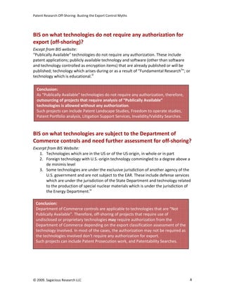 Patent Research Off-Shoring: Busting the Export Control Myths




BIS on what technologies do not require any authorization for
export (off-shoring)?
Except from BIS website:
“Publically Available” technologies do not require any authorization. These include
patent applications; publicly available technology and software (other than software
and technology controlled as encryption items) that are already published or will be
published; technology which arises during or as a result of “Fundamental Researchii”; or
technology which is educational.iii

  Conclusion:
  As “Publically Available” technologies do not require any authorization, therefore,
  outsourcing of projects that require analysis of “Publically Available”
  technologies is allowed without any authorization.
  Such projects can include Patent Landscape Studies, Freedom to operate studies,
  Patent Portfolio analysis, Litigation Support Services, Invalidity/Validity Searches.



BIS on what technologies are subject to the Department of
Commerce controls and need further assessment for off-shoring?
Excerpt from BIS Website:
   1. Technologies which are in the US or of the US origin, in whole or in part
   2. Foreign technology with U.S.-origin technology commingled to a degree above a
       de minimis level
   3. Some technologies are under the exclusive jurisdiction of another agency of the
       U.S. government and are not subject to the EAR. These include defense services
       which are under the jurisdiction of the State Department and technology related
       to the production of special nuclear materials which is under the jurisdiction of
       the Energy Department.iv

 Conclusion:
 Department of Commerce controls are applicable to technologies that are “Not
 Publically Available”. Therefore, off-shoring of projects that require use of
 undisclosed or proprietary technologies may require authorization from the
 Department of Commerce depending on the export classification assessment of the
 technology involved. In most of the cases, the authorization may not be required as
 the technologies involved don’t require any authorization for export.
 Such projects can include Patent Prosecution work, and Patentability Searches.




© 2009. Sagacious Research LLC                                                            4
 