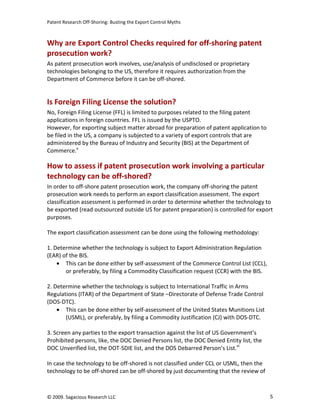 Patent Research Off-Shoring: Busting the Export Control Myths



Why are Export Control Checks required for off-shoring patent
prosecution work?
As patent prosecution work involves, use/analysis of undisclosed or proprietary
technologies belonging to the US, therefore it requires authorization from the
Department of Commerce before it can be off-shored.


Is Foreign Filing License the solution?
No, Foreign Filing License (FFL) is limited to purposes related to the filing patent
applications in foreign countries. FFL is issued by the USPTO.
However, for exporting subject matter abroad for preparation of patent application to
be filed in the US, a company is subjected to a variety of export controls that are
administered by the Bureau of Industry and Security (BIS) at the Department of
Commerce.v

How to assess if patent prosecution work involving a particular
technology can be off-shored?
In order to off-shore patent prosecution work, the company off-shoring the patent
prosecution work needs to perform an export classification assessment. The export
classification assessment is performed in order to determine whether the technology to
be exported (read outsourced outside US for patent preparation) is controlled for export
purposes.

The export classification assessment can be done using the following methodology:

1. Determine whether the technology is subject to Export Administration Regulation
(EAR) of the BIS.
    • This can be done either by self-assessment of the Commerce Control List (CCL),
       or preferably, by filing a Commodity Classification request (CCR) with the BIS.

2. Determine whether the technology is subject to International Traffic in Arms
Regulations (ITAR) of the Department of State –Directorate of Defense Trade Control
(DOS-DTC).
    • This can be done either by self-assessment of the United States Munitions List
       (USML), or preferably, by filing a Commodity Justification (CJ) with DOS-DTC.

3. Screen any parties to the export transaction against the list of US Government’s
Prohibited persons, like, the DOC Denied Persons list, the DOC Denied Entity list, the
DOC Unverified list, the DOT-SDIE list, and the DOS Debarred Person’s List.vi

In case the technology to be off-shored is not classified under CCL or USML, then the
technology to be off-shored can be off-shored by just documenting that the review of



© 2009. Sagacious Research LLC                                                           5
 