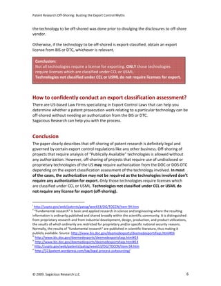 Patent Research Off-Shoring: Busting the Export Control Myths


the technology to be off-shored was done prior to divulging the disclosures to off-shore
vendor.

Otherwise, if the technology to be off-shored is export-classified, obtain an export
license from BIS or DTC, whichever is relevant.

     Conclusion:
     Not all technologies require a license for exporting. ONLY those technologies
     require licenses which are classified under CCL or USML.
     Technologies not classified under CCL or USML do not require licenses for export.



How to confidently conduct an export classification assessment?
There are US-based Law Firms specializing in Export Control Laws that can help you
determine whether a patent prosecution work relating to a particular technology can be
off-shored without needing an authorization from the BIS or DTC.
Sagacious Research can help you with the process.


Conclusion
The paper clearly describes that off-shoring of patent research is definitely legal and
governed by certain export control regulations like any other business. Off-shoring of
projects that require analysis of “Publically Available” technologies is allowed without
any authorization. However, off-shoring of projects that require use of undisclosed or
proprietary technologies of the US may require authorization from the DOC or DOS-DTC
depending on the export classification assessment of the technology involved. In most
of the cases, the authorization may not be required as the technologies involved don’t
require any authorization for export. Only those technologies require licenses which
are classified under CCL or USML. Technologies not classified under CCL or USML do
not require any license for export (off-shoring).


i
   http://uspto.gov/web/patents/patog/week53/OG/TOCCN/item-94.htm
ii
    "Fundamental research" is basic and applied research in science and engineering where the resulting
information is ordinarily published and shared broadly within the scientific community. It is distinguished
from proprietary research and from industrial development, design, production, and product utilizations,
the results of which ordinarily are restricted for proprietary and/or specific national security reasons.
Normally, the results of "fundamental research" are published in scientific literature, thus making it
publicly available. Source: http://www.bis.doc.gov/deemedexports/deemedexportsfaqs.html#16
iii
    http://www.bis.doc.gov/deemedexports/deemedexportsfaqs.html#14
iv
    http://www.bis.doc.gov/deemedexports/deemedexportsfaqs.html#14
v
    http://uspto.gov/web/patents/patog/week53/OG/TOCCN/item-94.htm
vi
    http://321patent.wordpress.com/tag/legal-process-outsourcing/




© 2009. Sagacious Research LLC                                                                            6
 