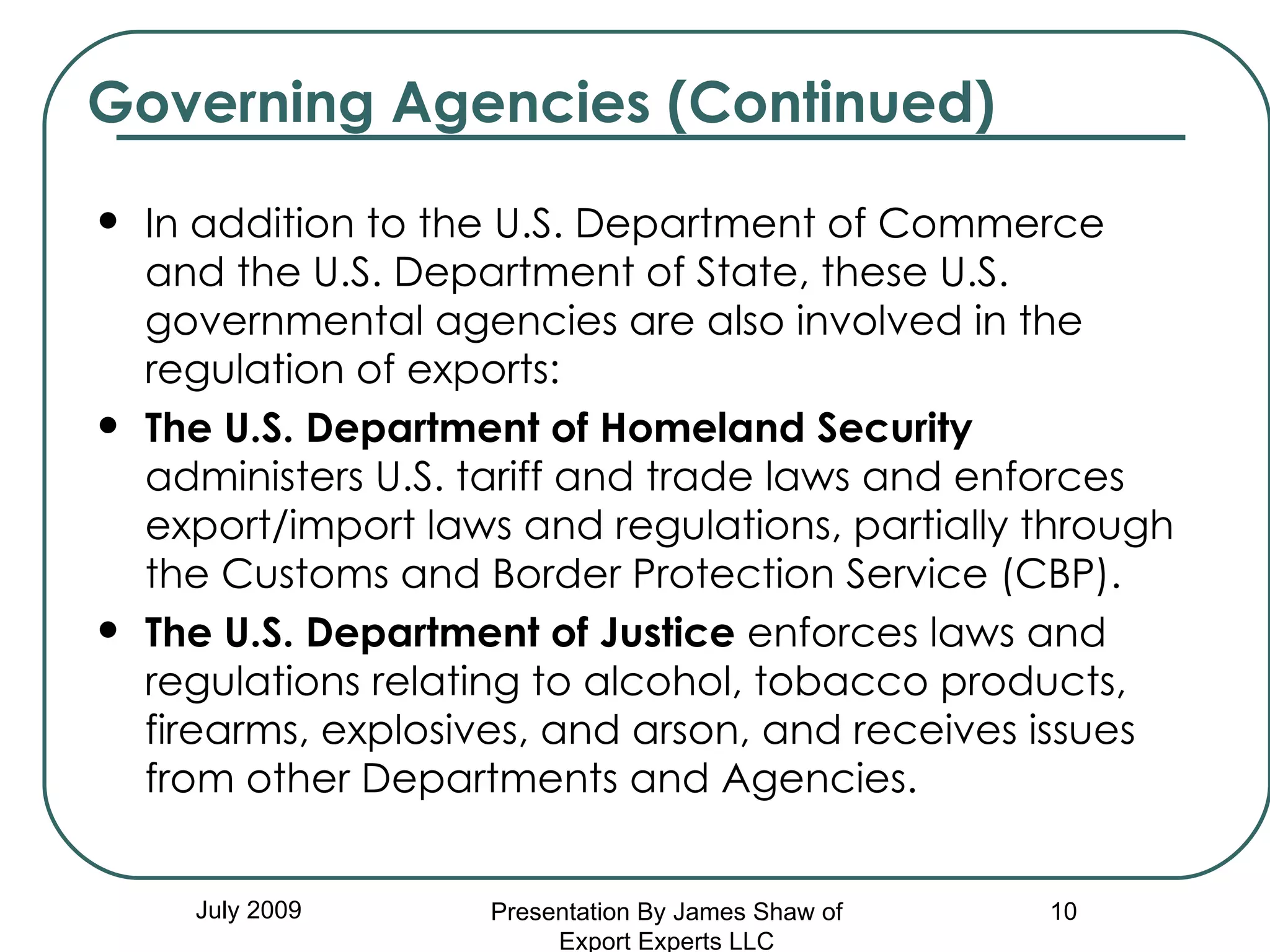 In addition to the U.S. Department of Commerce and the U.S. Department of State, these U.S. governmental agencies are also involved in the regulation of exports: The U.S. Department of Homeland Security  administers U.S. tariff and trade laws and enforces export/import laws and regulations, partially through the Customs and Border Protection Service (CBP).  The U.S. Department of Justice  enforces laws and regulations relating to alcohol, tobacco products, firearms, explosives, and arson, and receives issues from other Departments and Agencies. Governing Agencies (Continued) July 2009 Presentation By James Shaw of Export Experts LLC 