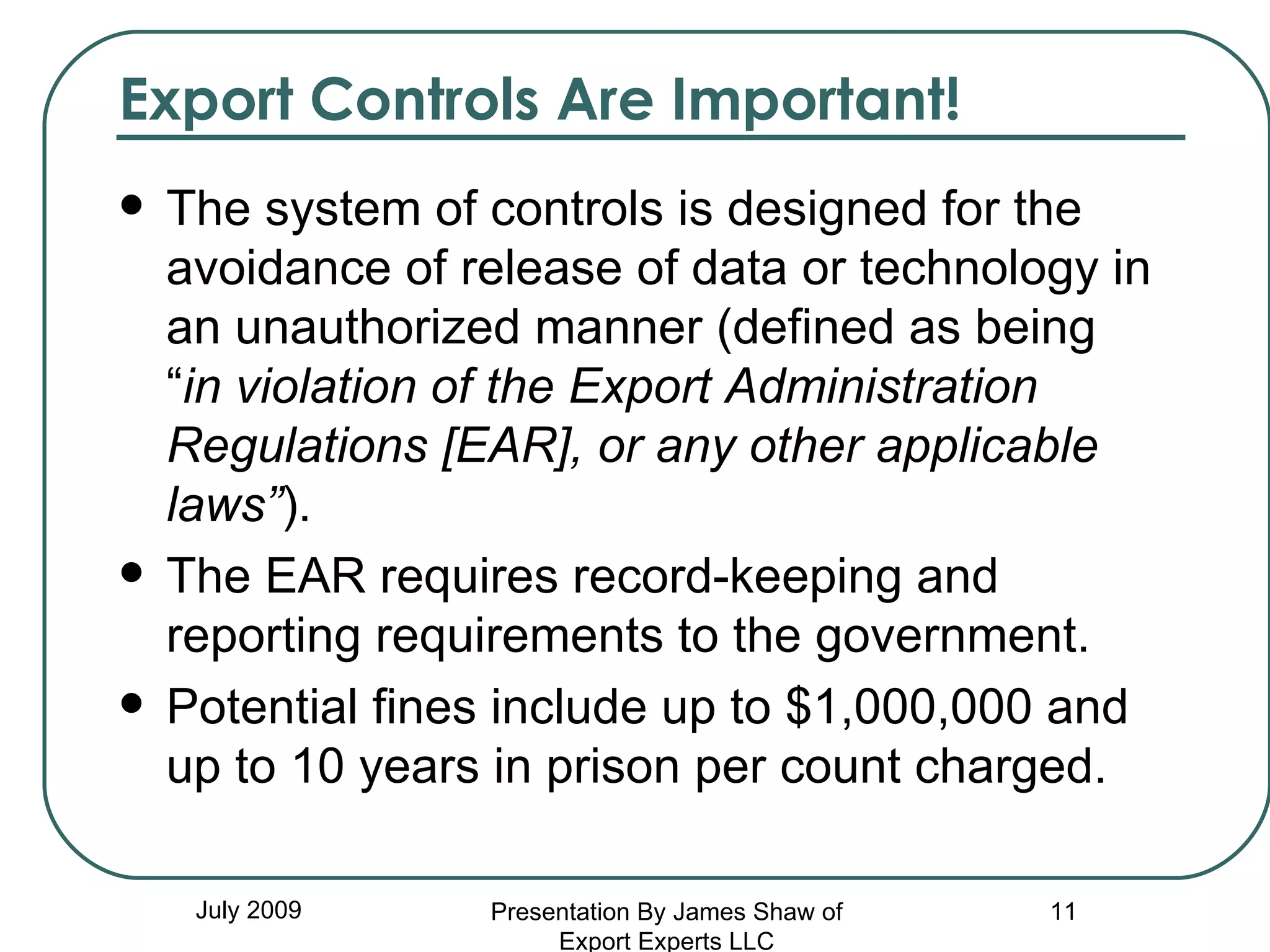 Export Controls Are Important! The system of controls is designed for the avoidance of release of data or technology in an unauthorized manner (defined as being “ in violation of the Export Administration Regulations [EAR], or any other applicable laws” ). The EAR requires record-keeping and reporting requirements to the government. Potential fines include up to $1,000,000 and up to 10 years in prison per count charged. July 2009 Presentation By James Shaw of Export Experts LLC 