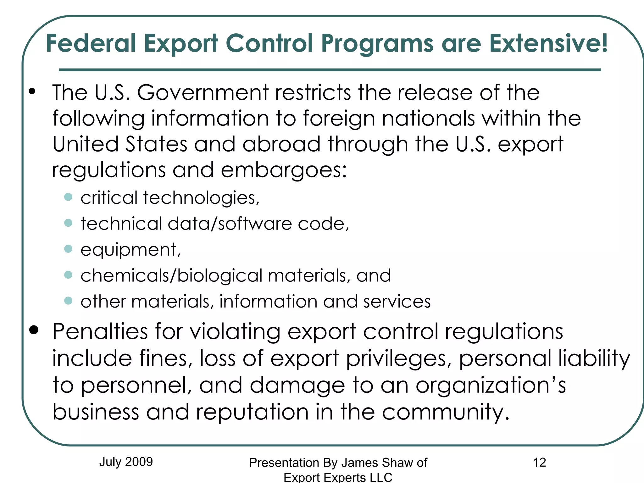 Federal Export Control Programs are Extensive! The U.S. Government restricts the release of the following information to foreign nationals within the United States and abroad through the U.S. export regulations and embargoes:  critical technologies,  technical data/software code,  equipment,  chemicals/biological materials, and  other materials, information and services Penalties for violating export control regulations include fines, loss of export privileges, personal liability to personnel, and damage to an organization’s business and reputation in the community. July 2009 Presentation By James Shaw of Export Experts LLC 