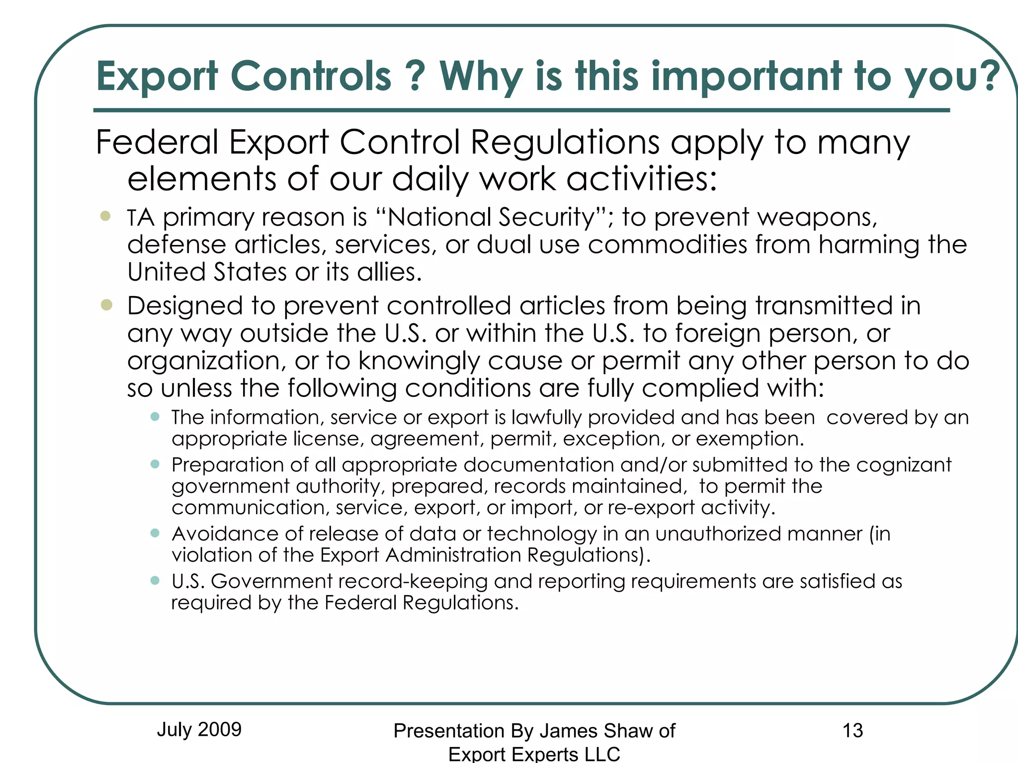 Federal Export Control Regulations apply to many elements of our daily work activities: T A primary reason is “National Security”; to prevent weapons, defense articles, services, or dual use commodities from harming the United States or its allies.  Designed to prevent controlled articles from being transmitted in any way outside the U.S. or within the U.S. to foreign person, or organization, or to knowingly cause or permit any other person to do so unless the following conditions are fully complied with:  The information, service or export is lawfully provided and has been  covered by an appropriate license, agreement, permit, exception, or exemption.  Preparation of all appropriate documentation and/or submitted to the cognizant government authority, prepared, records maintained,  to permit the communication, service, export, or import, or re-export activity.  Avoidance of release of data or technology in an unauthorized manner (in violation of the Export Administration Regulations). U.S. Government record-keeping and reporting requirements are satisfied as required by the Federal Regulations. July 2009 Export Controls ? Why is this important to you? Presentation By James Shaw of Export Experts LLC 