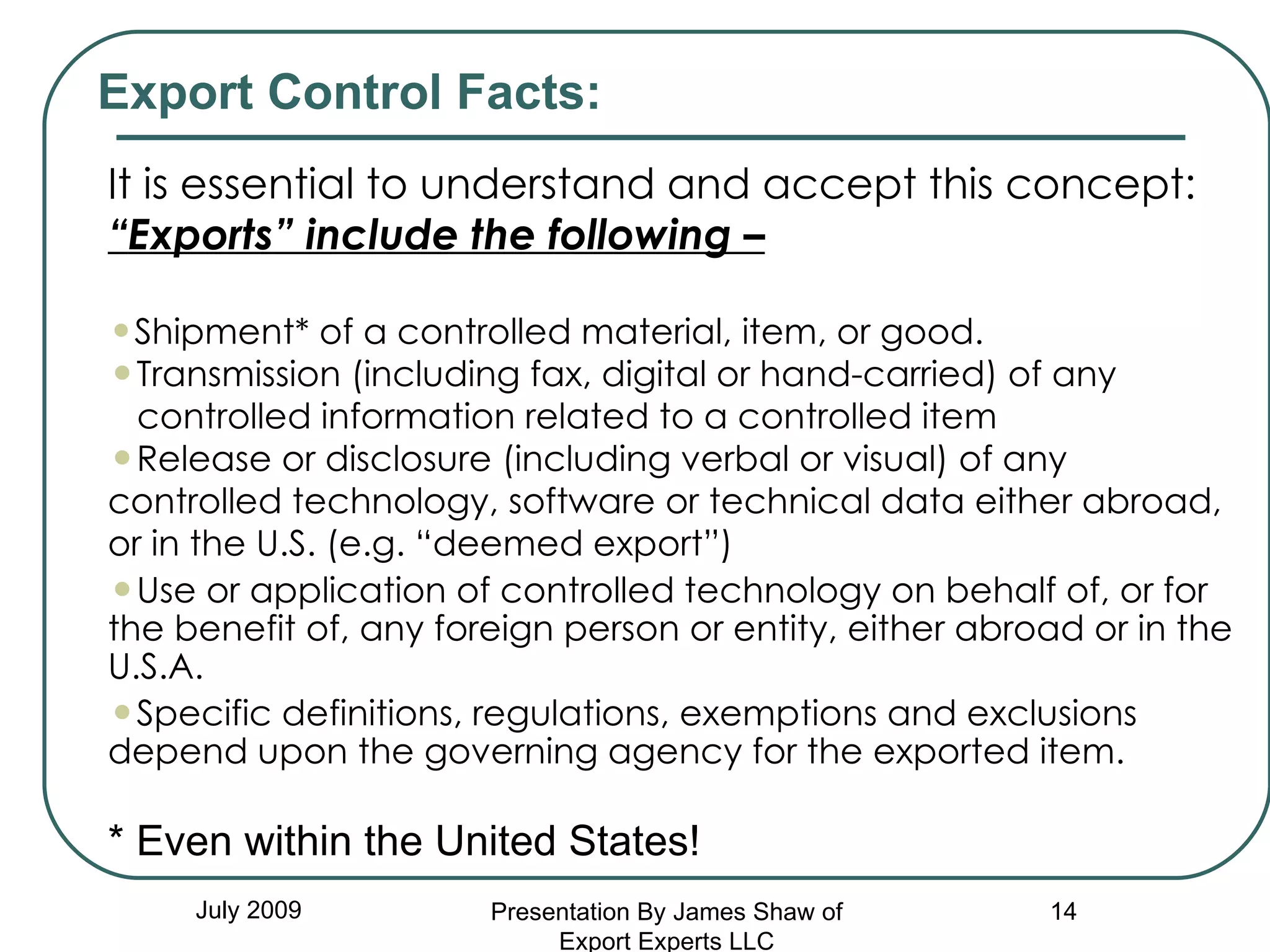 July 2009 It is essential to understand and accept this concept: “ Exports” include the following – Shipment* of a controlled material, item, or good.  Transmission (including fax, digital or hand-carried) of any  controlled information related to a controlled item Release or disclosure (including verbal or visual) of any controlled technology, software or technical data either abroad, or in the U.S. (e.g. “deemed export”) Use or application of controlled technology on behalf of, or for the benefit of, any foreign person or entity, either abroad or in the U.S.A. Specific definitions, regulations, exemptions and exclusions depend upon the governing agency for the exported item. * Even within the United States! Export Control Facts: Presentation By James Shaw of Export Experts LLC 