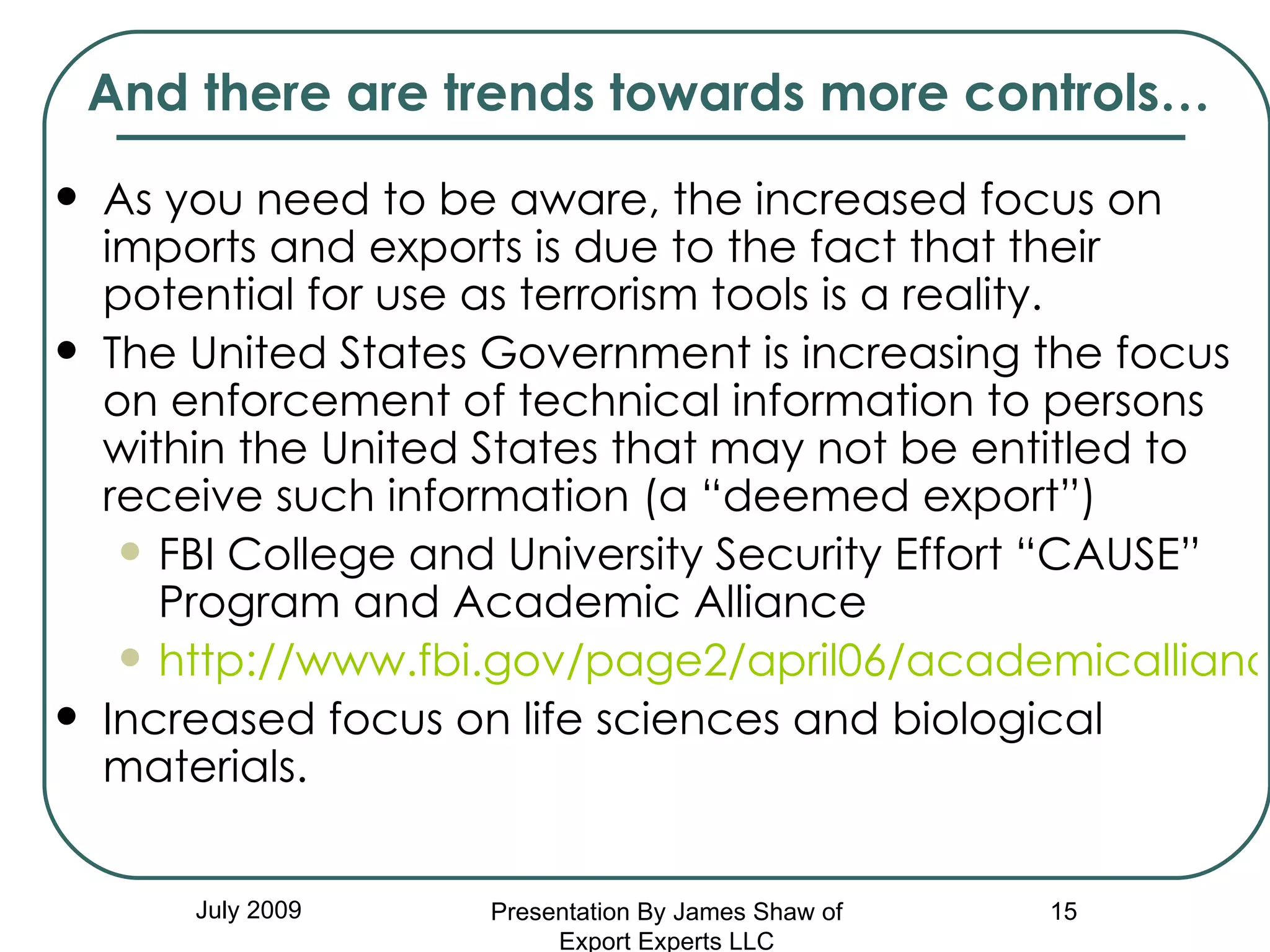 And there are trends towards more controls… As you need to be aware, the increased focus on imports and exports is due to the fact that their  potential for use as terrorism tools is a reality. The United States Government is increasing the focus on enforcement of technical information to persons within the United States that may not be entitled to receive such information (a “deemed export”) FBI College and University Security Effort “CAUSE” Program and Academic Alliance http://www.fbi.gov/page2/april06/academicalliance040506.htm Increased focus on life sciences and biological materials. July 2009 Presentation By James Shaw of Export Experts LLC 