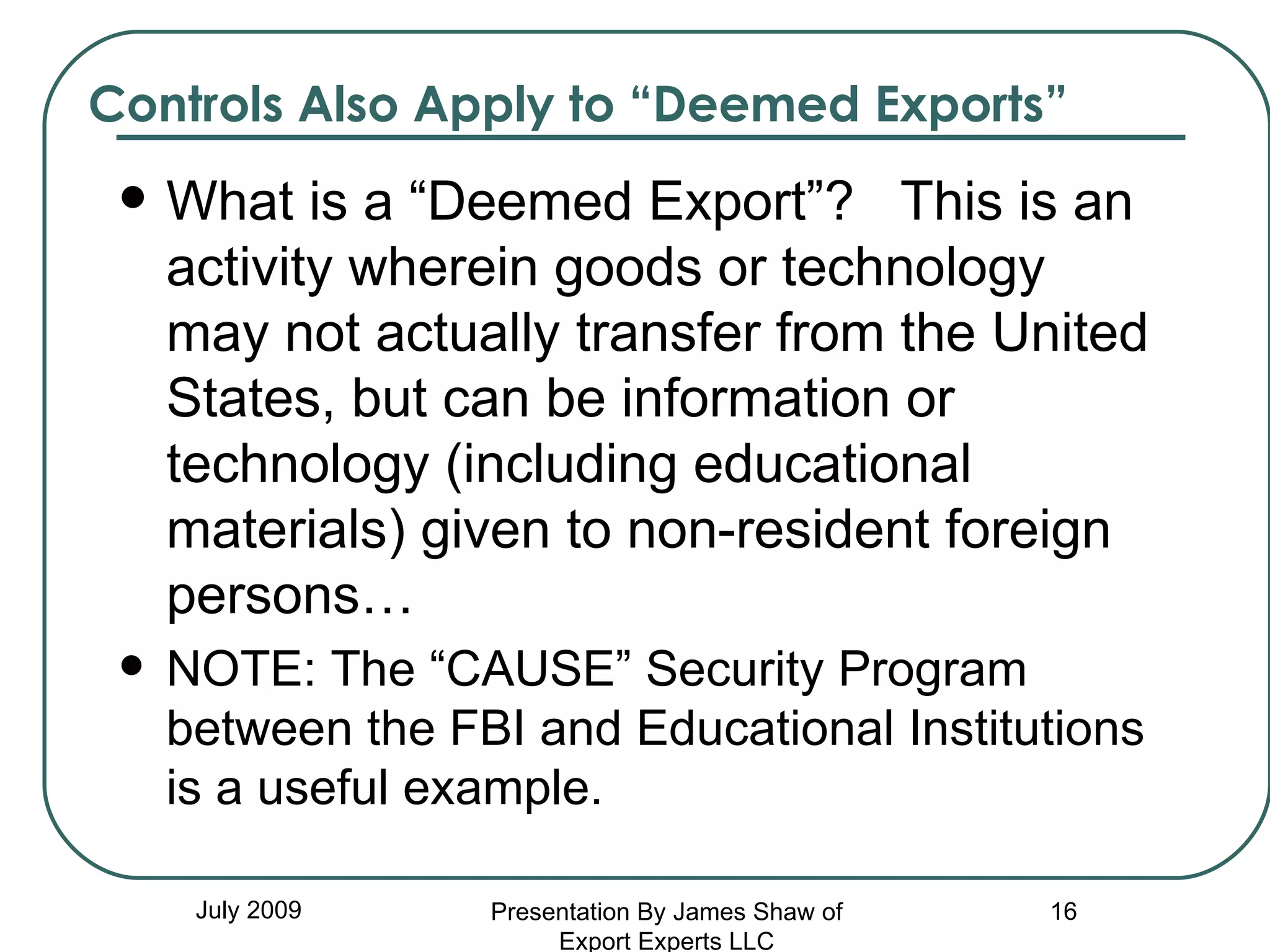 Controls Also Apply to “Deemed Exports” What is a “Deemed Export”?  This is an activity wherein goods or technology may not actually transfer from the United States, but can be information or technology (including educational materials) given to non-resident foreign persons… NOTE: The “CAUSE” Security Program between the FBI and Educational Institutions is a useful example. July 2009 Presentation By James Shaw of Export Experts LLC 