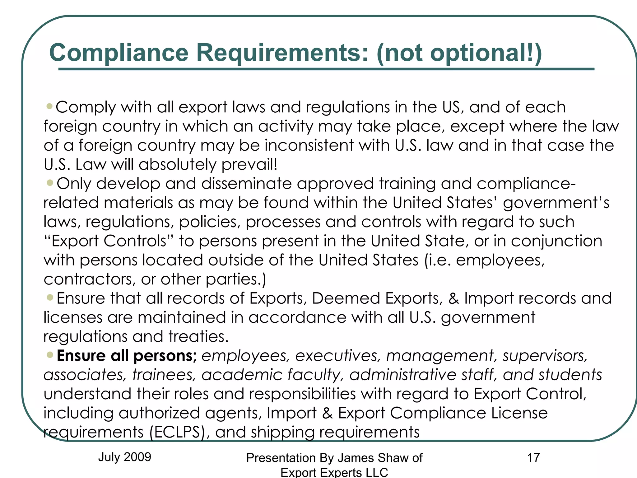 July 2009 Comply with all export laws and regulations in the US, and of each foreign country in which an activity may take place, except where the law of a foreign country may be inconsistent with U.S. law and in that case the U.S. Law will absolutely prevail! Only develop and disseminate approved training and compliance-related materials as may be found within the United States’ government’s laws, regulations, policies, processes and controls with regard to such “Export Controls” to persons present in the United State, or in conjunction with persons located outside of the United States (i.e. employees, contractors, or other parties.)  Ensure that all records of Exports, Deemed Exports, & Import records and licenses are maintained in accordance with all U.S. government regulations and treaties. Ensure all persons;   employees, executives, management, supervisors, associates, trainees, academic faculty, administrative staff, and students  understand their roles and responsibilities with regard to Export Control, including authorized agents, Import & Export Compliance License requirements (ECLPS), and shipping requirements Compliance Requirements: (not optional!) Presentation By James Shaw of Export Experts LLC 