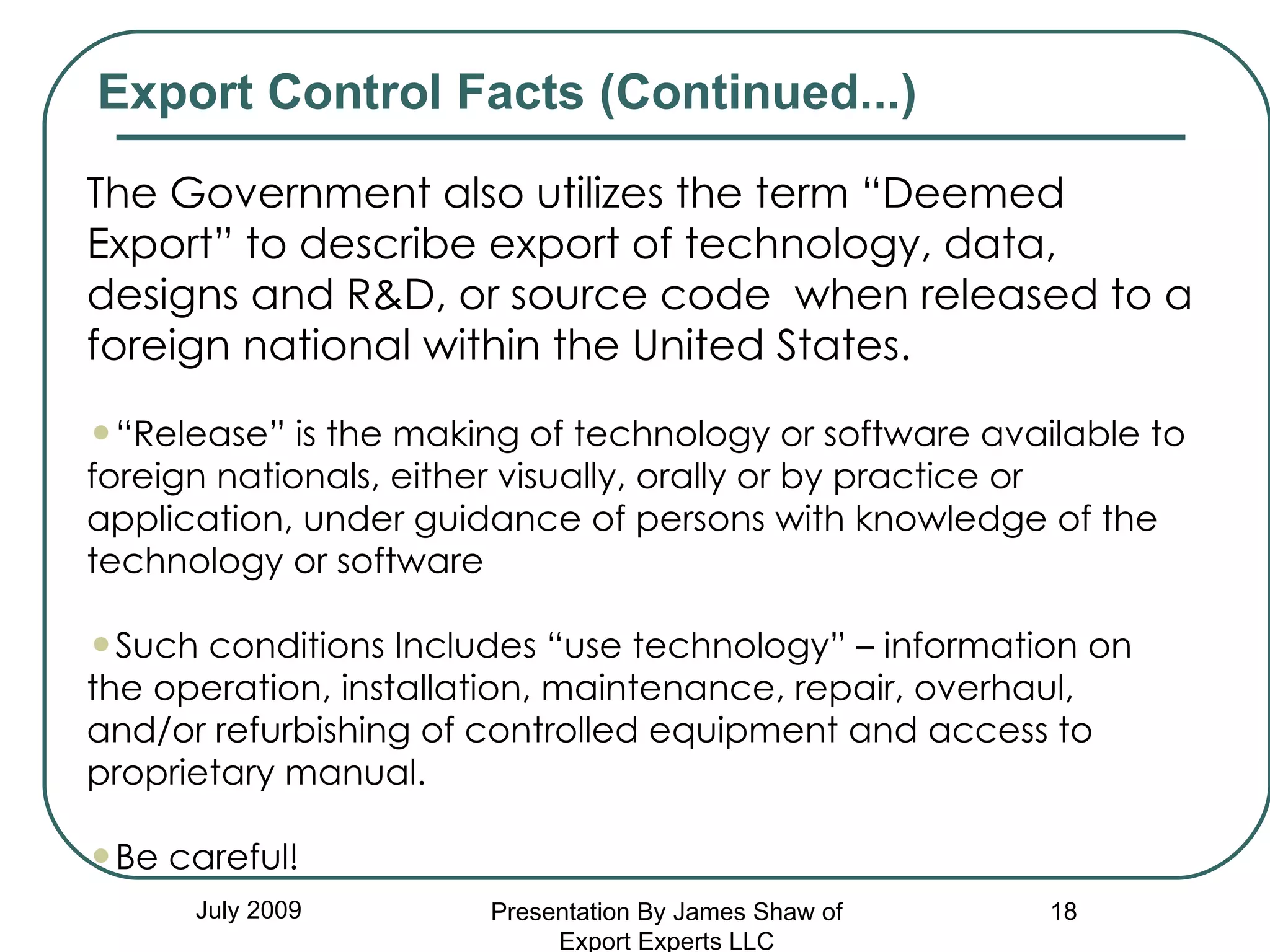 July 2009 Export Control Facts (Continued...)  The Government also utilizes the term “Deemed Export” to describe export of technology, data, designs and R&D, or source code  when released to a foreign national within the United States.  “ Release” is the making of technology or software available to foreign nationals, either visually, orally or by practice or application, under guidance of persons with knowledge of the technology or software Such conditions Includes “use technology” – information on the operation, installation, maintenance, repair, overhaul, and/or refurbishing of controlled equipment and access to proprietary manual. Be careful! Presentation By James Shaw of Export Experts LLC 