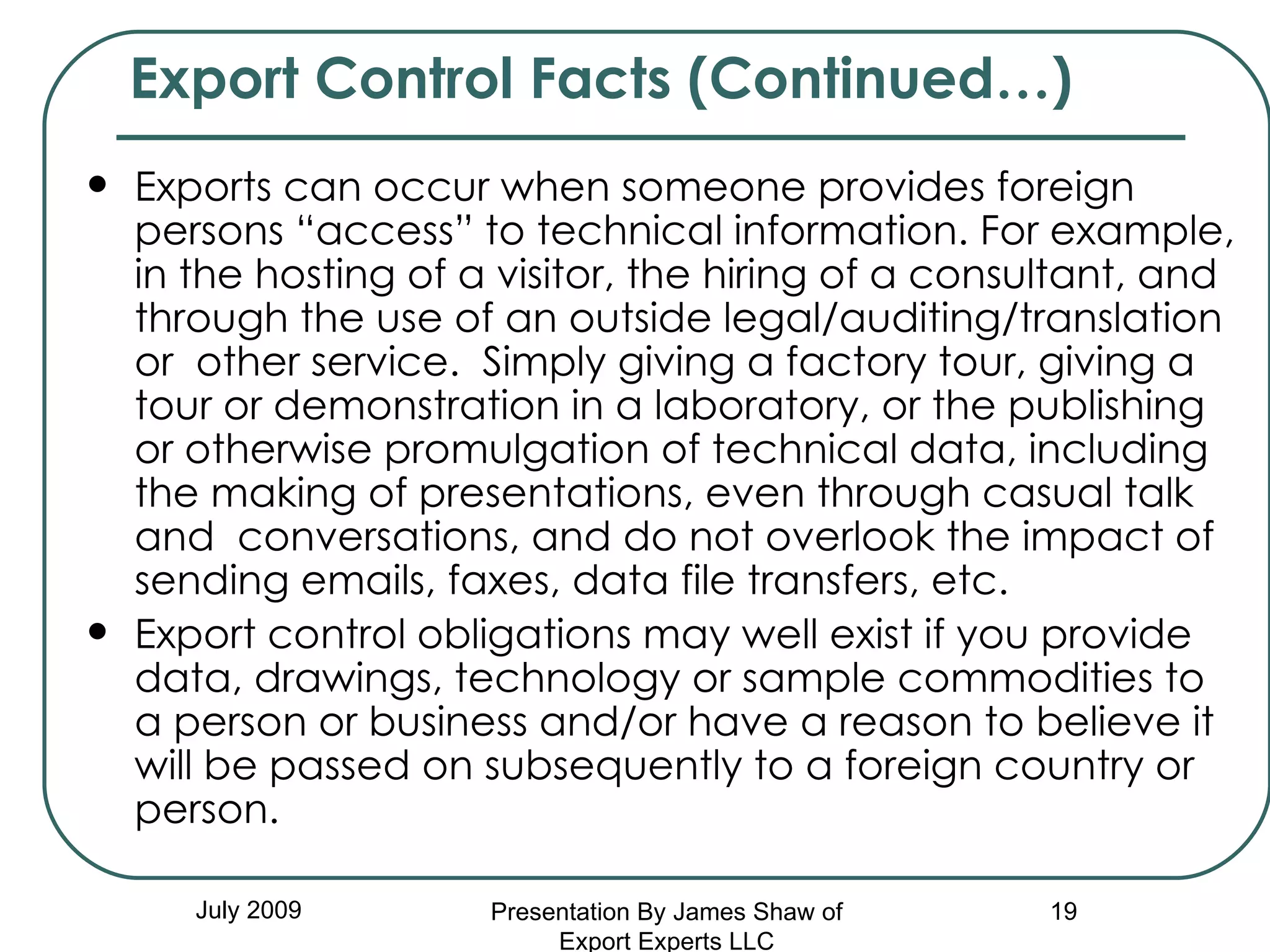 Exports can occur when someone provides foreign persons “access” to technical information. For example, in the hosting of a visitor, the hiring of a consultant, and through the use of an outside legal/auditing/translation or  other service.  Simply giving a factory tour, giving a tour or demonstration in a laboratory, or the publishing or otherwise promulgation of technical data, including the making of presentations, even through casual talk and  conversations, and do not overlook the impact of sending emails, faxes, data file transfers, etc.  Export control obligations may well exist if you provide data, drawings, technology or sample commodities to a person or business and/or have a reason to believe it will be passed on subsequently to a foreign country or person.  Export Control Facts (Continued…) July 2009 Presentation By James Shaw of Export Experts LLC 