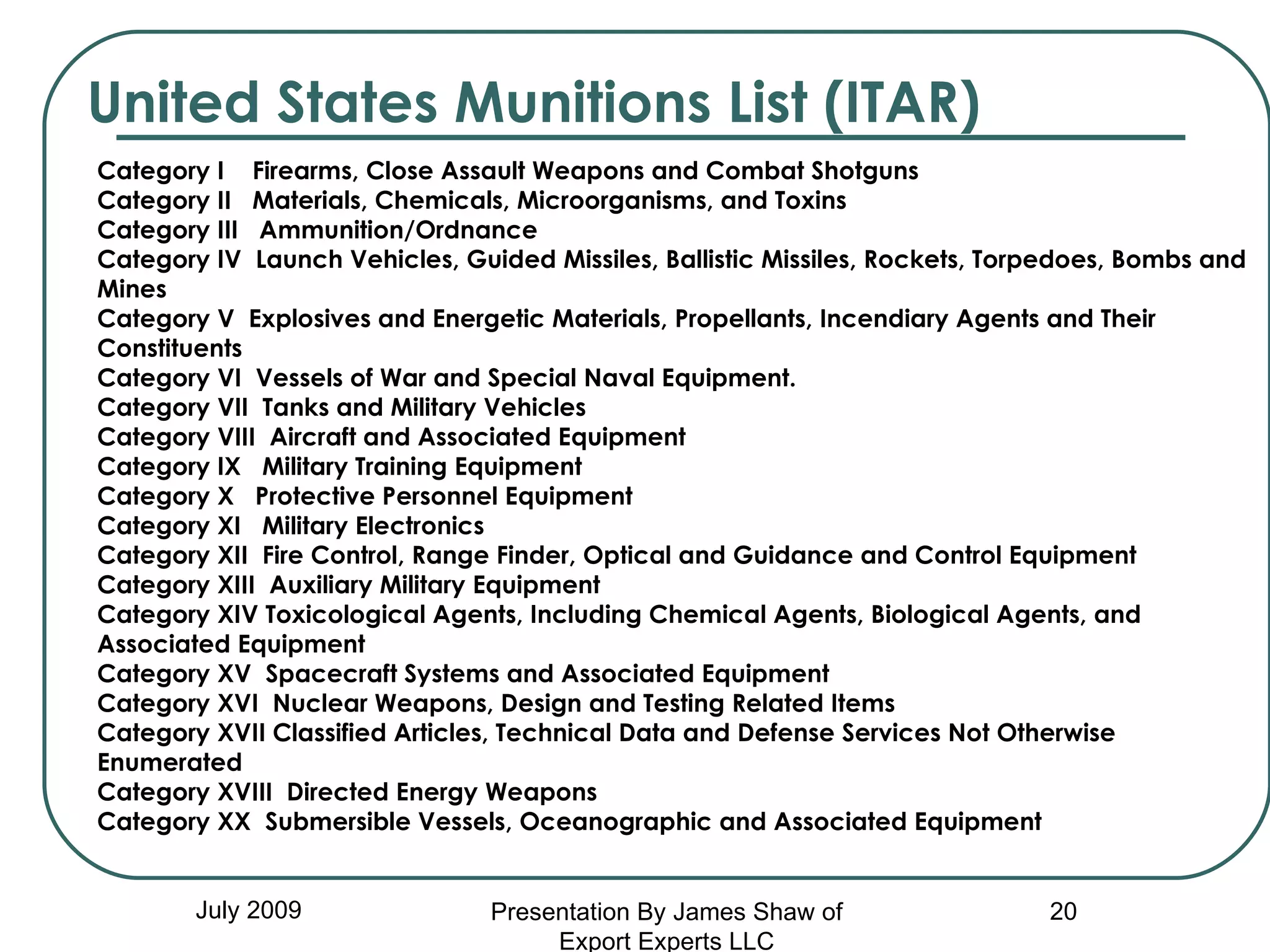 United States Munitions List (ITAR) July 2009 Category I    Firearms, Close Assault Weapons and Combat Shotguns Category II   Materials, Chemicals, Microorganisms, and Toxins  Category III   Ammunition/Ordnance Category IV  Launch Vehicles, Guided Missiles, Ballistic Missiles, Rockets, Torpedoes, Bombs and Mines Category V  Explosives and Energetic Materials, Propellants, Incendiary Agents and Their Constituents Category VI  Vessels of War and Special Naval Equipment. Category VII  Tanks and Military Vehicles Category VIII  Aircraft and Associated Equipment Category IX   Military Training Equipment Category X   Protective Personnel Equipment Category XI   Military Electronics Category XII  Fire Control, Range Finder, Optical and Guidance and Control Equipment Category XIII  Auxiliary Military Equipment Category XIV Toxicological Agents, Including Chemical Agents, Biological Agents, and Associated Equipment Category XV  Spacecraft Systems and Associated Equipment Category XVI  Nuclear Weapons, Design and Testing Related Items Category XVII Classified Articles, Technical Data and Defense Services Not Otherwise Enumerated Category XVIII  Directed Energy Weapons Category XX  Submersible Vessels, Oceanographic and Associated Equipment Presentation By James Shaw of Export Experts LLC 