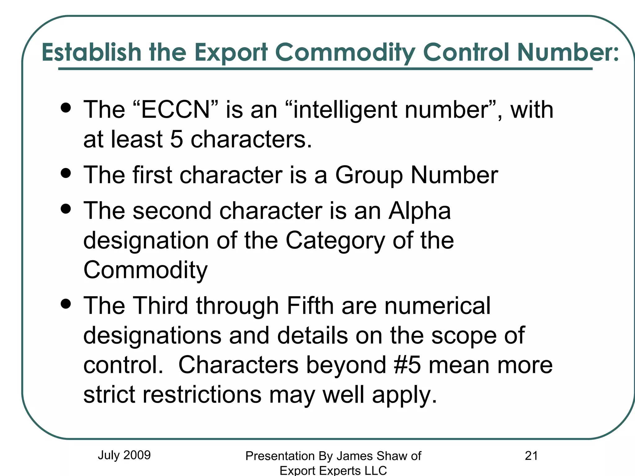 Establish the Export Commodity Control Number: The “ECCN” is an “intelligent number”, with at least 5 characters. The first character is a Group Number The second character is an Alpha designation of the Category of the Commodity The Third through Fifth are numerical designations and details on the scope of control.  Characters beyond #5 mean more strict restrictions may well apply. July 2009 Presentation By James Shaw of Export Experts LLC 