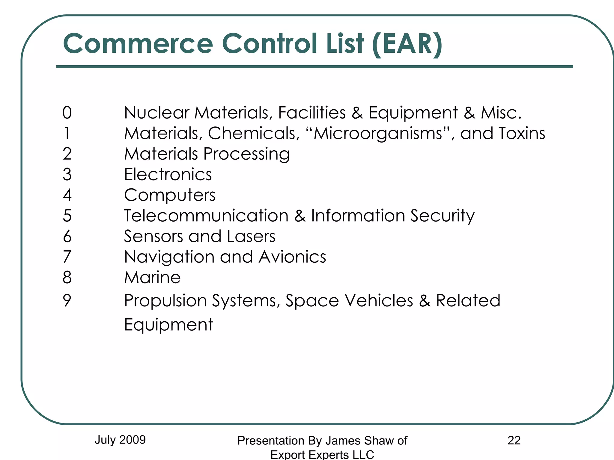 Commerce Control List (EAR) 0         Nuclear Materials, Facilities & Equipment & Misc. 1         Materials, Chemicals, “Microorganisms”, and Toxins 2         Materials Processing 3         Electronics 4         Computers 5        Telecommunication & Information Security 6         Sensors and Lasers 7         Navigation and Avionics 8         Marine 9   Propulsion Systems, Space Vehicles & Related    Equipment   July 2009 Presentation By James Shaw of Export Experts LLC 