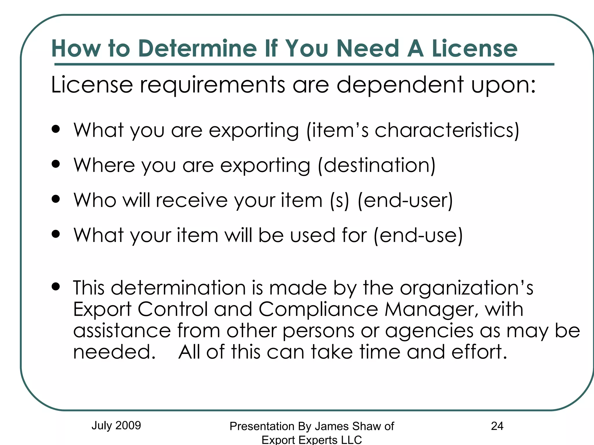 How to Determine If You Need A License License requirements are dependent upon:  What you are exporting (item’s characteristics) Where you are exporting (destination) Who will receive your item (s) (end-user) What your item will be used for (end-use) This determination is made by the organization’s Export Control and Compliance Manager, with assistance from other persons or agencies as may be needed.  All of this can take time and effort. July 2009 Presentation By James Shaw of Export Experts LLC 