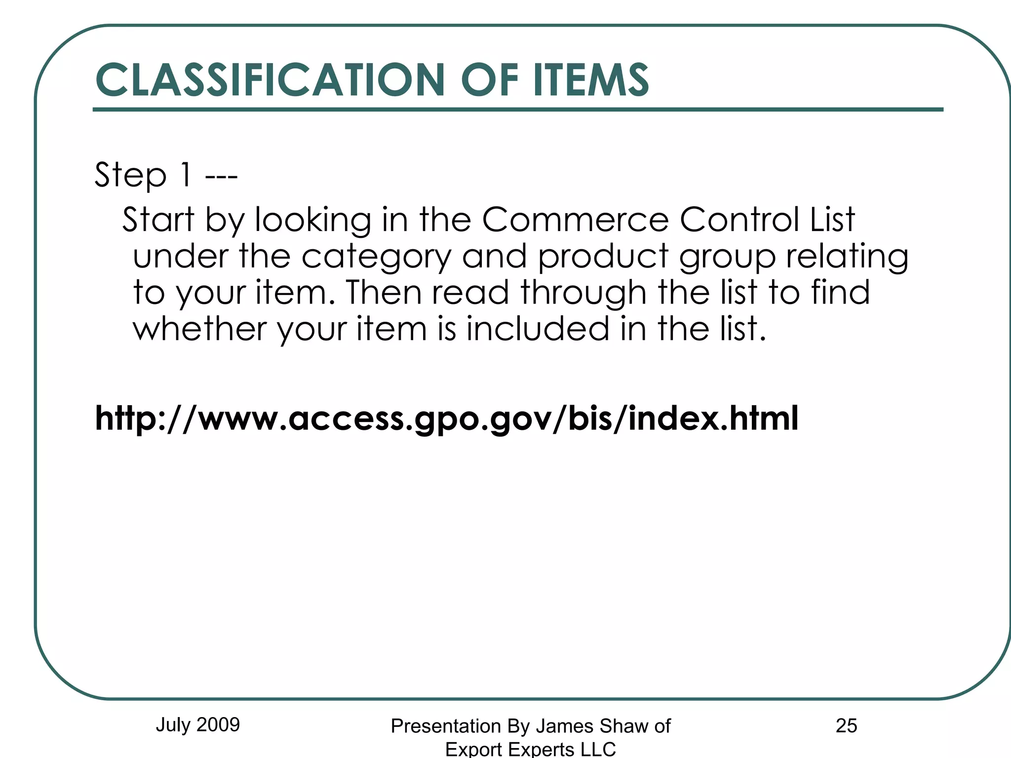 CLASSIFICATION OF ITEMS Step 1 --- Start by looking in the Commerce Control List under the category and product group relating to your item. Then read through the list to find whether your item is included in the list.   http://www.access.gpo.gov/bis/index.html   July 2009 Presentation By James Shaw of Export Experts LLC 