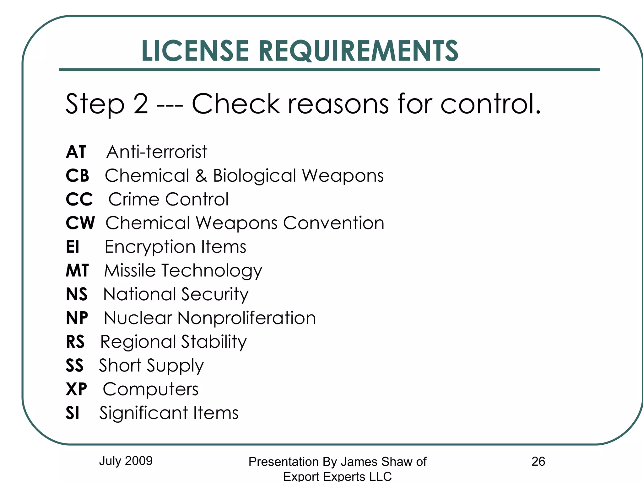 LICENSE REQUIREMENTS Step 2 --- Check reasons for control. AT   Anti-terrorist CB   Chemical & Biological Weapons CC   Crime Control CW   Chemical Weapons Convention EI   Encryption Items MT   Missile Technology NS   National Security NP   Nuclear Nonproliferation RS   Regional Stability SS   Short Supply XP   Computers SI   Significant Items July 2009 Presentation By James Shaw of Export Experts LLC 