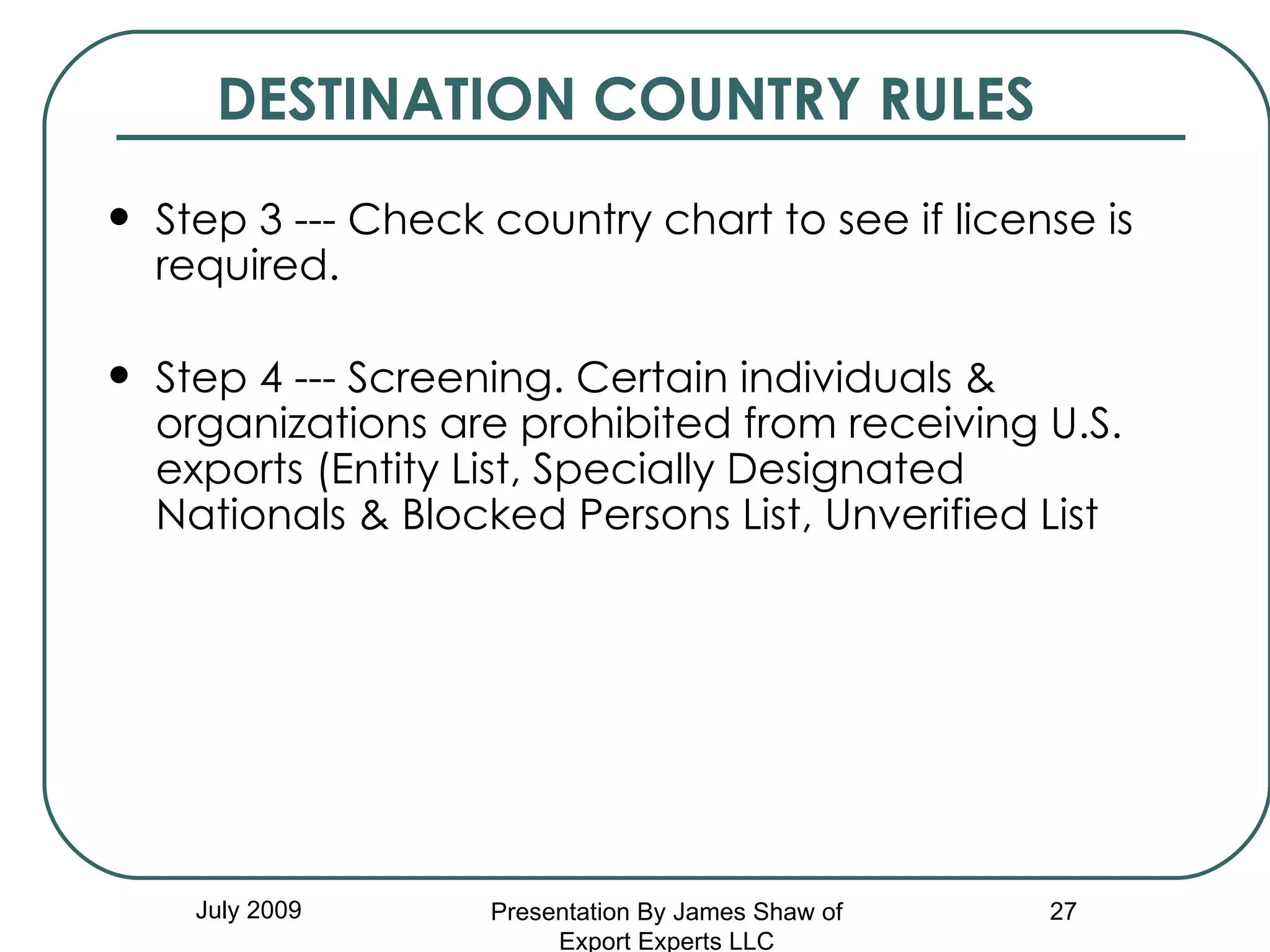 DESTINATION COUNTRY RULES Step 3 --- Check country chart to see if license is required. Step 4 --- Screening. Certain individuals & organizations are prohibited from receiving U.S. exports (Entity List, Specially Designated Nationals & Blocked Persons List, Unverified List July 2009 Presentation By James Shaw of Export Experts LLC 