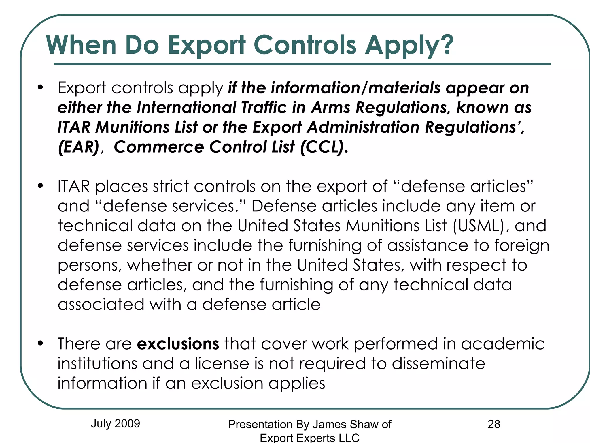 July 2009 Export controls apply  if the information/materials appear on either the   International Traffic in Arms Regulations, known as ITAR Munitions List or the Export Administration Regulations’, (EAR) ,  Commerce Control List (CCL).   ITAR places strict controls on the export of “defense articles” and “defense services.” Defense articles include any item or technical data on the United States Munitions List (USML), and defense services include the furnishing of assistance to foreign persons, whether or not in the United States, with respect to defense articles, and the furnishing of any technical data associated with a defense article There are  exclusions  that cover work performed in academic institutions and a license is not required to disseminate information if an exclusion applies When Do Export Controls Apply? Presentation By James Shaw of Export Experts LLC 