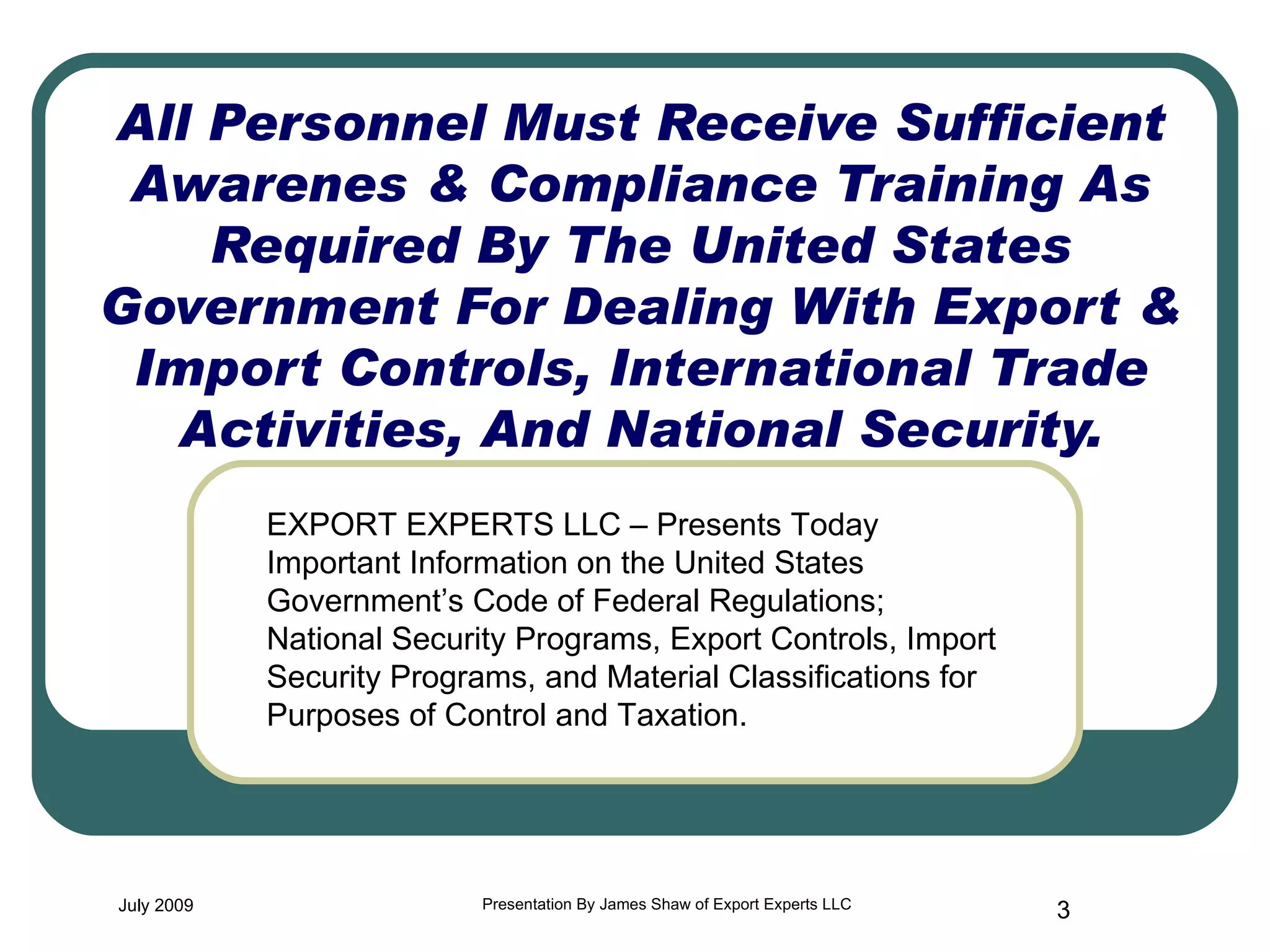 All Personnel Must Receive Sufficient Awarenes & Compliance Training As Required By The United States Government For Dealing With Export & Import Controls, International Trade Activities, And National Security. July 2009 Presentation By James Shaw of Export Experts LLC EXPORT EXPERTS LLC – Presents Today Important Information on the United States Government’s Code of Federal Regulations; National Security Programs, Export Controls, Import Security Programs, and Material Classifications for Purposes of Control and Taxation. 