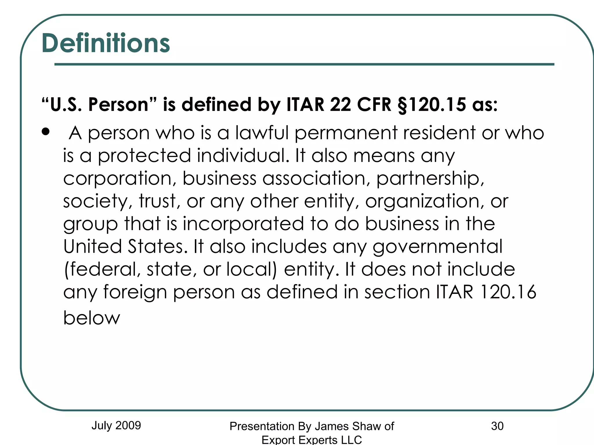 Definitions “ U.S. Person” is defined by ITAR 22 CFR §120.15 as:   A person who is a lawful permanent resident or who is a protected individual. It also means any corporation, business association, partnership, society, trust, or any other entity, organization, or group that is incorporated to do business in the United States. It also includes any governmental (federal, state, or local) entity. It does not include any foreign person as defined in section ITAR 120.16 below   July 2009 Presentation By James Shaw of Export Experts LLC 