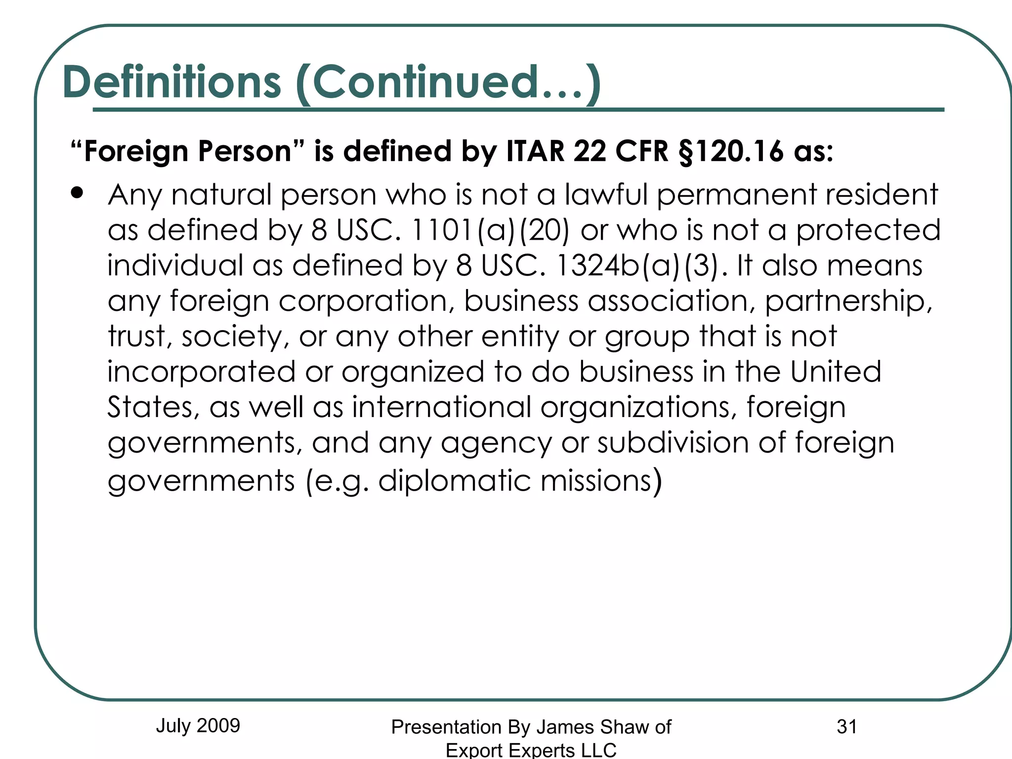 “ Foreign Person” is defined by ITAR 22 CFR §120.16 as:  Any natural person who is not a lawful permanent resident as defined by 8 USC. 1101(a)(20) or who is not a protected individual as defined by 8 USC. 1324b(a)(3). It also means any foreign corporation, business association, partnership, trust, society, or any other entity or group that is not incorporated or organized to do business in the United States, as well as international organizations, foreign governments, and any agency or subdivision of foreign governments (e.g. diplomatic missions ) Definitions (Continued…) July 2009 Presentation By James Shaw of Export Experts LLC 