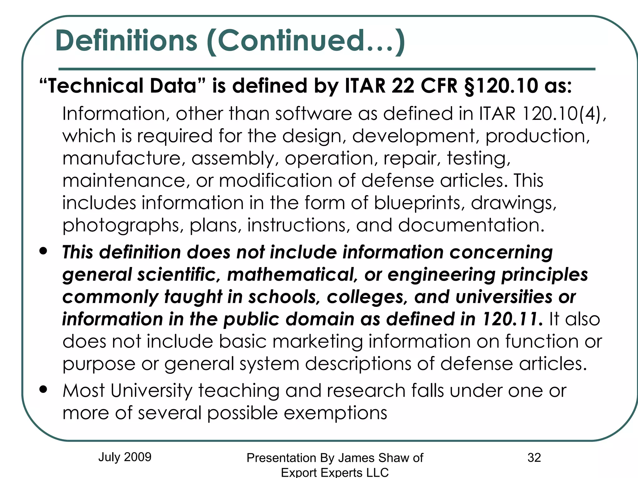 “ Technical Data” is defined by ITAR 22 CFR §120.10 as:  Information, other than software as defined in ITAR 120.10(4), which is required for the design, development, production, manufacture, assembly, operation, repair, testing, maintenance, or modification of defense articles. This includes information in the form of blueprints, drawings, photographs, plans, instructions, and documentation.  This definition does not include information concerning general scientific, mathematical, or engineering principles commonly taught in schools, colleges, and universities or information in the public domain as defined in 120.11.  It also does not include basic marketing information on function or purpose or general system descriptions of defense articles. Most University teaching and research falls under one or more of several possible exemptions Definitions (Continued…) July 2009 Presentation By James Shaw of Export Experts LLC 