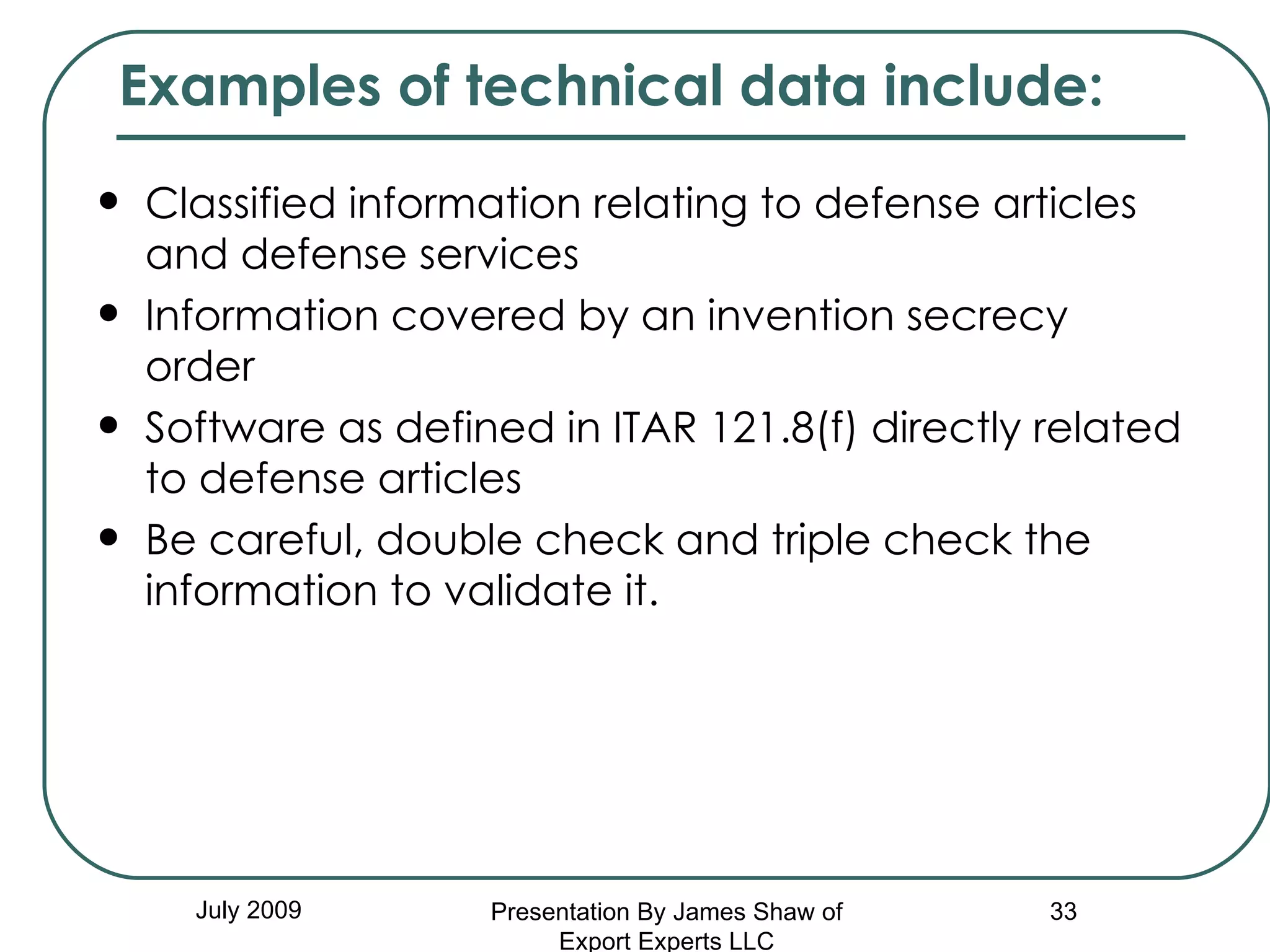 Classified information relating to defense articles and defense services  Information covered by an invention secrecy order  Software as defined in ITAR 121.8(f) directly related to defense articles  Be careful, double check and triple check the information to validate it. July 2009 Examples of technical data include:  Presentation By James Shaw of Export Experts LLC 